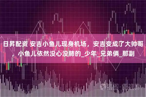 日昇配资 安吉小鱼儿现身机场，安吉变成了大帅哥，小鱼儿依然没心没肺的_少年_兄弟俩_那副