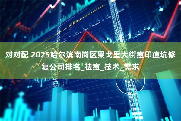 对对配 2025哈尔滨南岗区果戈里大街痘印痘坑修复公司排名_祛痘_技术_需求