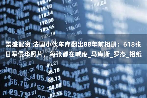 景盛配资 法国小伙车库翻出88年前相册：618张日军侵华照片，每张都在喊疼_马库斯_罗杰_相纸