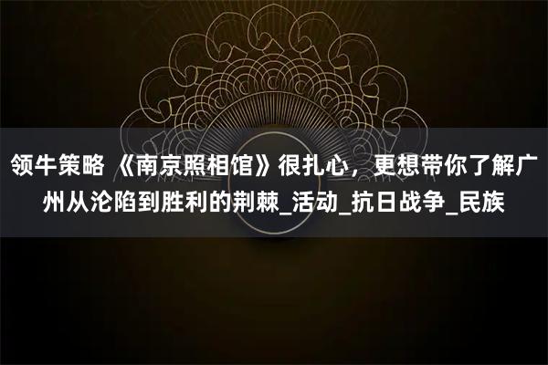 领牛策略 《南京照相馆》很扎心，更想带你了解广州从沦陷到胜利的荆棘_活动_抗日战争_民族