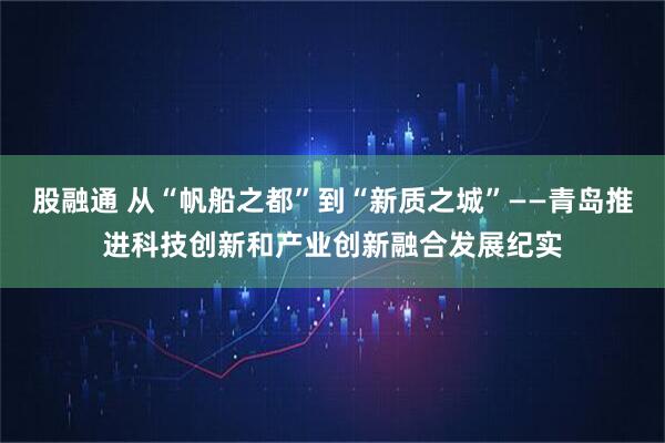 股融通 从“帆船之都”到“新质之城”——青岛推进科技创新和产业创新融合发展纪实