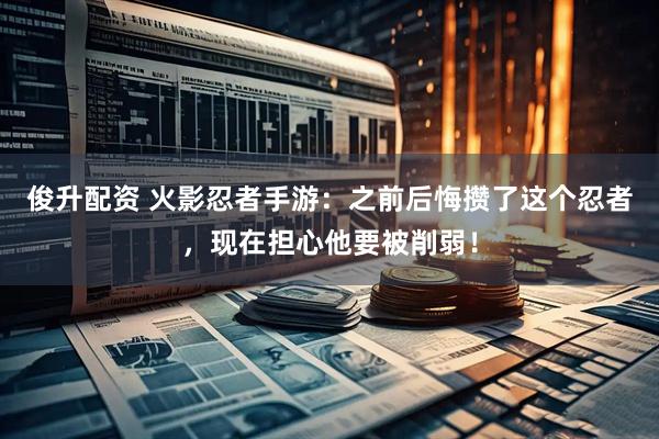 俊升配资 火影忍者手游：之前后悔攒了这个忍者，现在担心他要被削弱！