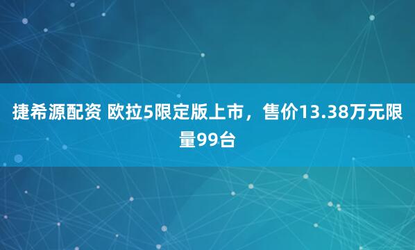 捷希源配资 欧拉5限定版上市，售价13.38万元限量99台