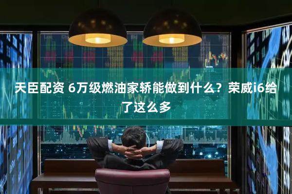天臣配资 6万级燃油家轿能做到什么？荣威i6给了这么多