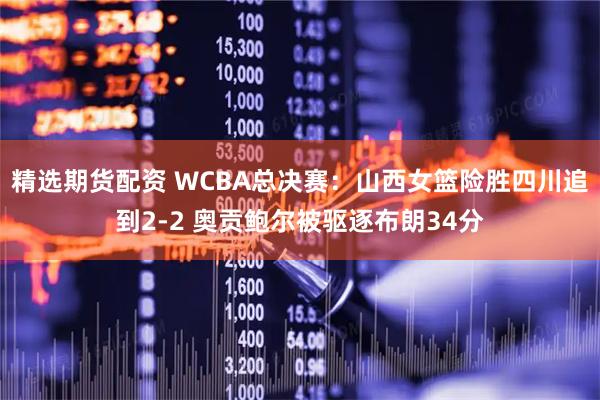 精选期货配资 WCBA总决赛：山西女篮险胜四川追到2-2 奥贡鲍尔被驱逐布朗34分