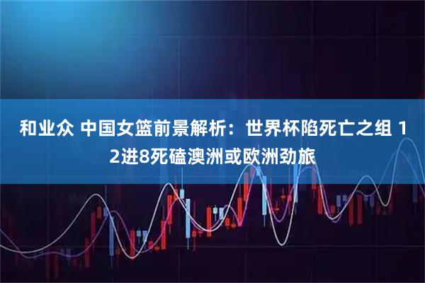 和业众 中国女篮前景解析：世界杯陷死亡之组 12进8死磕澳洲或欧洲劲旅
