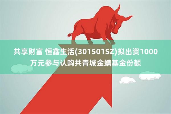 共享财富 恒鑫生活(301501SZ)拟出资1000万元参与认购共青城金螭基金份额
