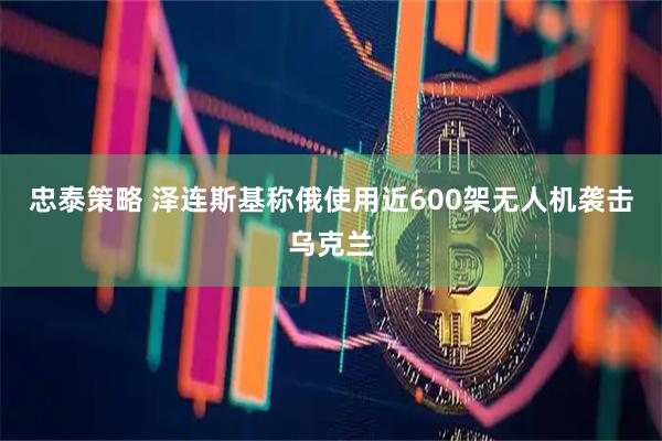 忠泰策略 泽连斯基称俄使用近600架无人机袭击乌克兰