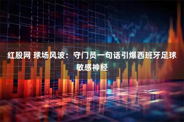 红股网 球场风波：守门员一句话引爆西班牙足球敏感神经