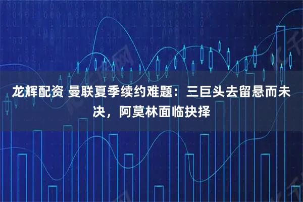 龙辉配资 曼联夏季续约难题：三巨头去留悬而未决，阿莫林面临抉择