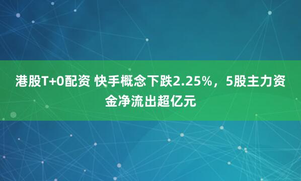 港股T+0配资 快手概念下跌2.25%，5股主力资金净流出超亿元