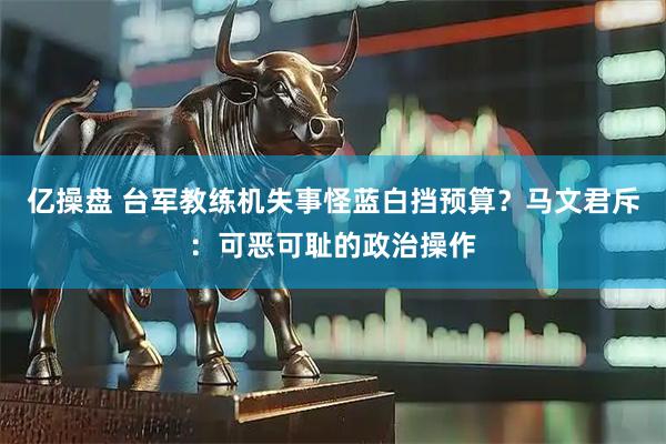 亿操盘 台军教练机失事怪蓝白挡预算？马文君斥：可恶可耻的政治操作