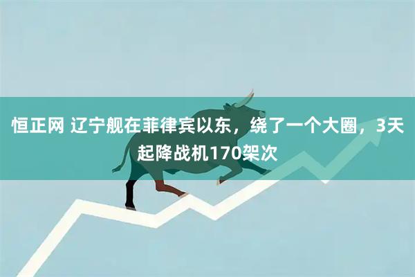 恒正网 辽宁舰在菲律宾以东，绕了一个大圈，3天起降战机170架次