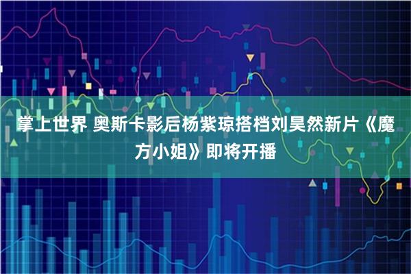 掌上世界 奥斯卡影后杨紫琼搭档刘昊然新片《魔方小姐》即将开播