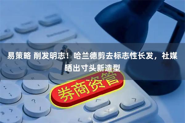 易策略 削发明志！哈兰德剪去标志性长发，社媒晒出寸头新造型