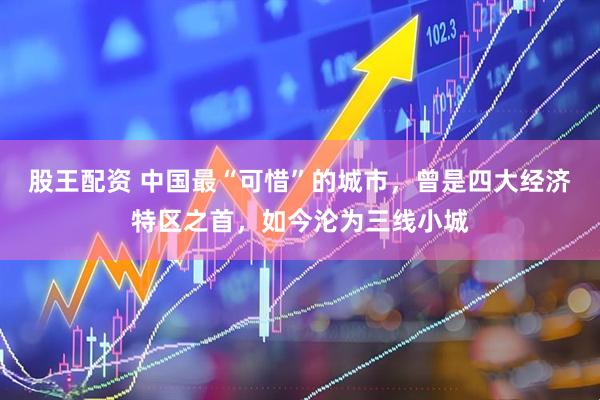 股王配资 中国最“可惜”的城市,曾是四大经济特区之首,如今沦为三线小城
