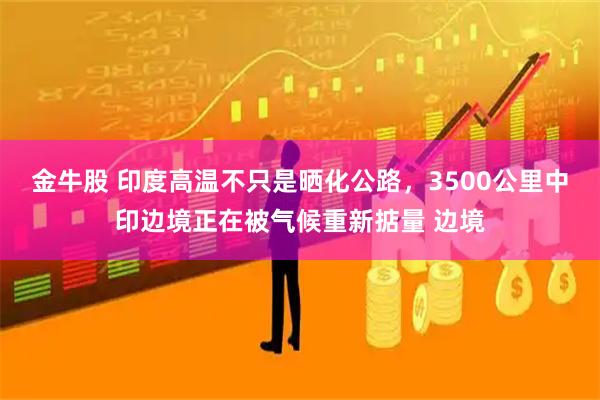 金牛股 印度高温不只是晒化公路，3500公里中印边境正在被气候重新掂量 边境