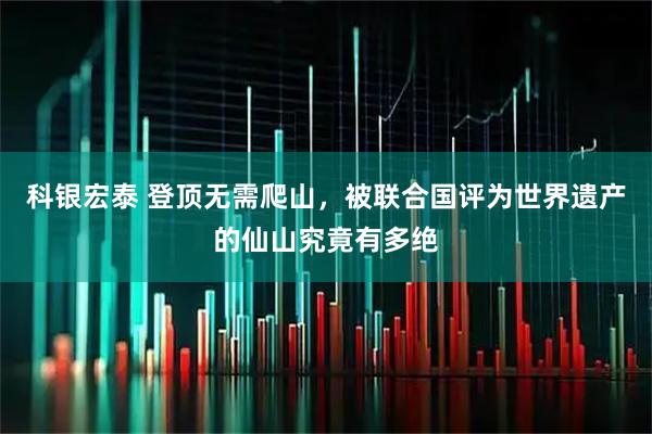 科银宏泰 登顶无需爬山,被联合国评为世界遗产的仙山究竟有多绝
